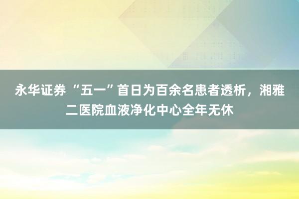 永华证券 “五一”首日为百余名患者透析，湘雅二医院血液净化中心全年无休