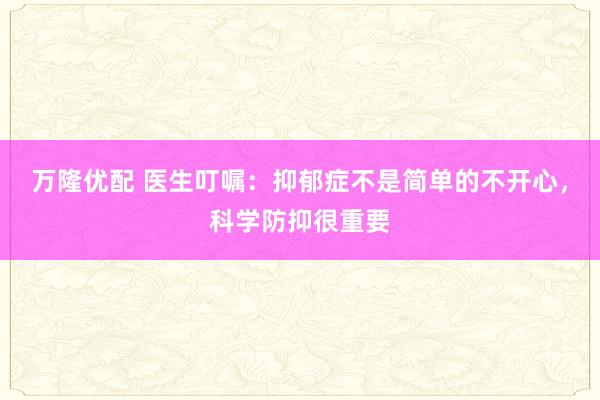 万隆优配 医生叮嘱：抑郁症不是简单的不开心，科学防抑很重要