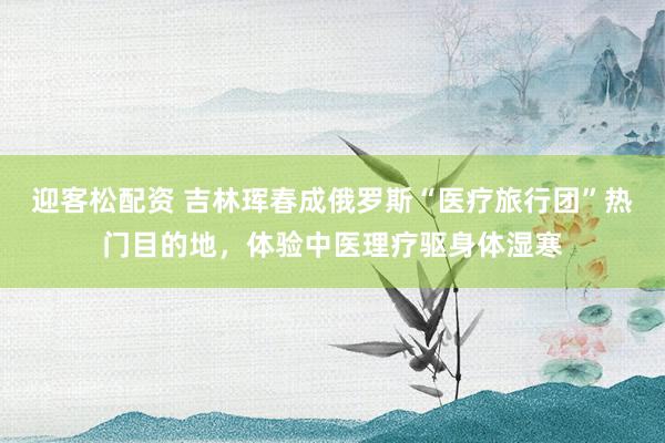 迎客松配资 吉林珲春成俄罗斯“医疗旅行团”热门目的地，体验中医理疗驱身体湿寒