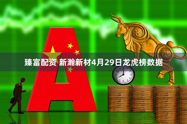 臻富配资 新瀚新材4月29日龙虎榜数据