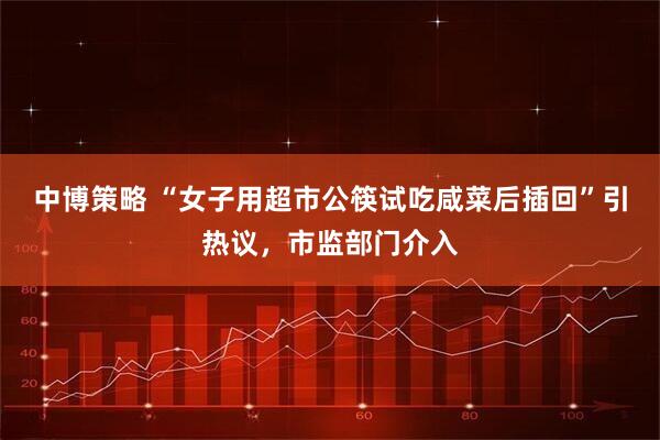 中博策略 “女子用超市公筷试吃咸菜后插回”引热议，市监部门介入
