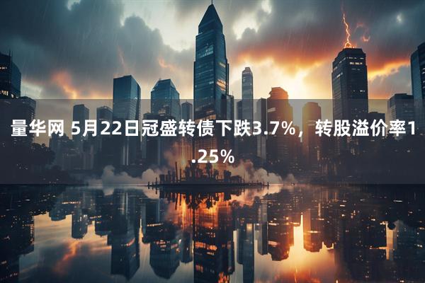 量华网 5月22日冠盛转债下跌3.7%，转股溢价率1.25%