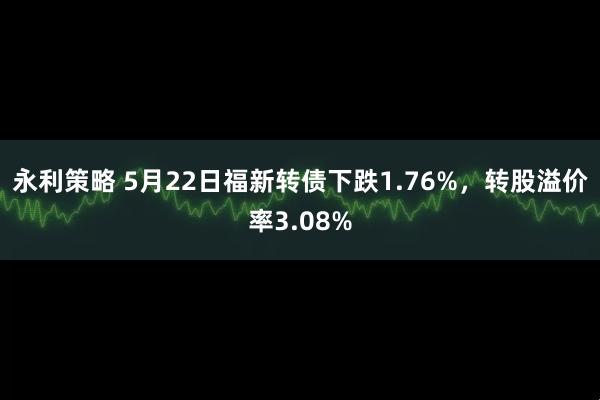 永利策略 5月22日福新转债下跌1.76%，转股溢价率3.08%
