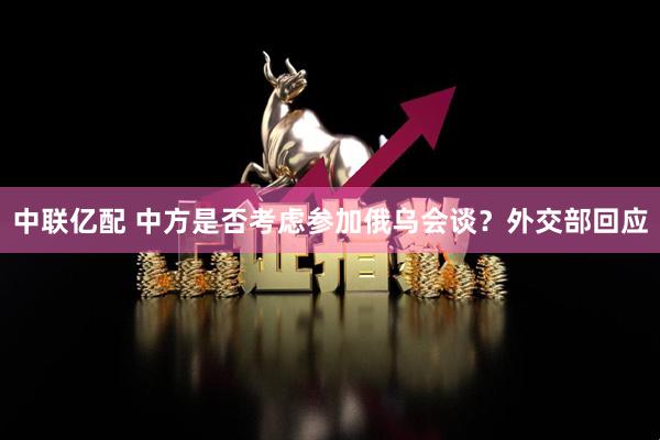 中联亿配 中方是否考虑参加俄乌会谈？外交部回应