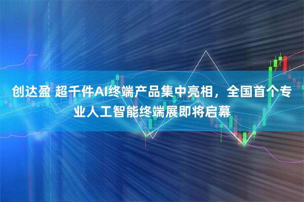 创达盈 超千件AI终端产品集中亮相，全国首个专业人工智能终端展即将启幕