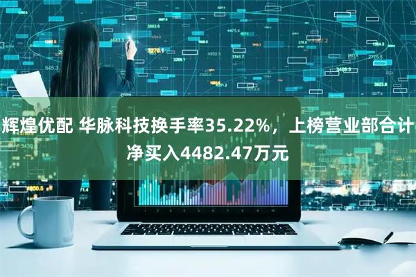 辉煌优配 华脉科技换手率35.22%，上榜营业部合计净买入4482.47万元