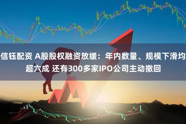 信钰配资 A股股权融资放缓：年内数量、规模下滑均超六成 还有300多家IPO公司主动撤回