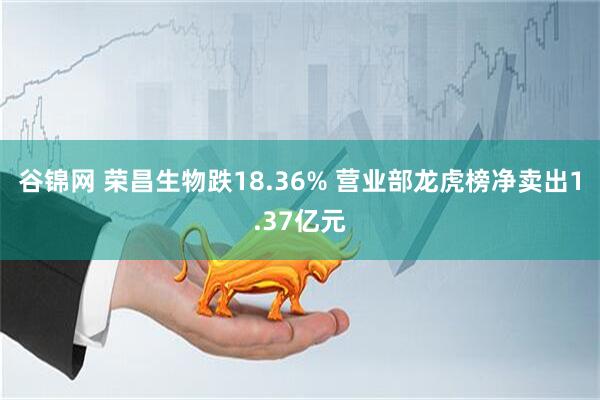 谷锦网 荣昌生物跌18.36% 营业部龙虎榜净卖出1.37亿元