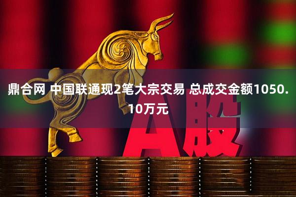 鼎合网 中国联通现2笔大宗交易 总成交金额1050.10万元