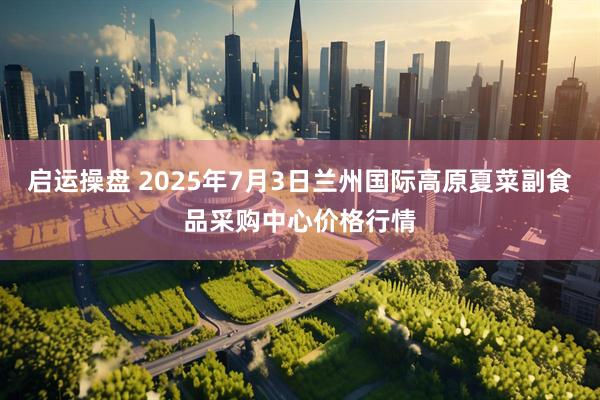 启运操盘 2025年7月3日兰州国际高原夏菜副食品采购中心价格行情
