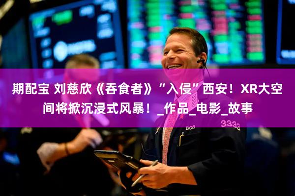 期配宝 刘慈欣《吞食者》“入侵”西安！XR大空间将掀沉浸式风暴！_作品_电影_故事