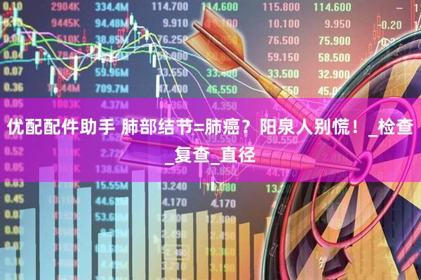 优配配件助手 肺部结节=肺癌？阳泉人别慌！_检查_复查_直径