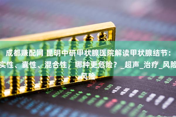成都赚配网 昆明中研甲状腺医院解读甲状腺结节：实性、囊性、混合性，哪种更危险？_超声_治疗_风险