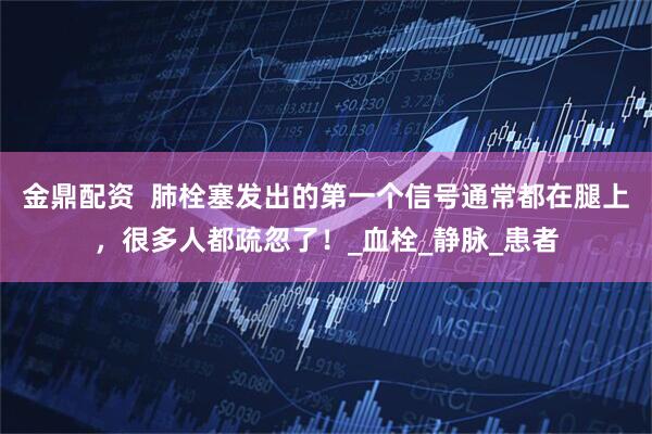 金鼎配资  肺栓塞发出的第一个信号通常都在腿上，很多人都疏忽了！_血栓_静脉_患者