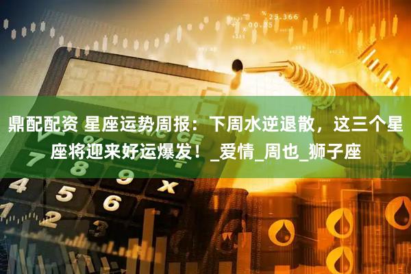 鼎配配资 星座运势周报：下周水逆退散，这三个星座将迎来好运爆发！_爱情_周也_狮子座