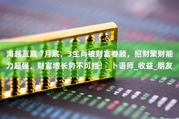 海越互赢 7月底，3生肖被财富眷顾，招财聚财能力超强，财富增长势不可挡！_卜语师_收益_朋友
