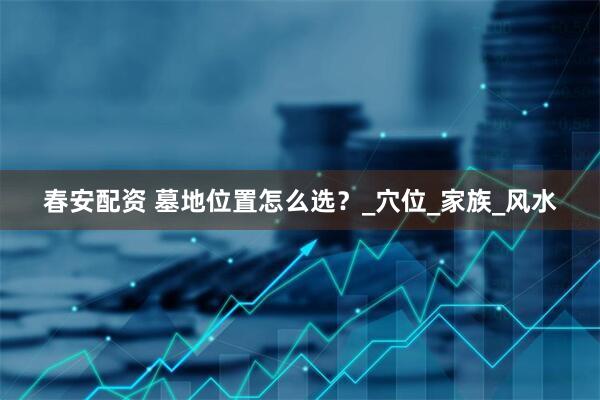 春安配资 墓地位置怎么选？_穴位_家族_风水