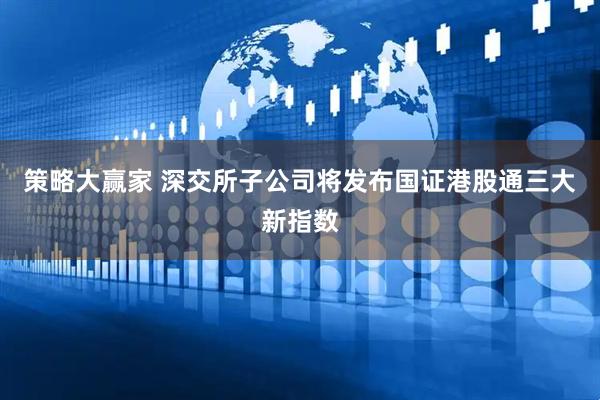 策略大赢家 深交所子公司将发布国证港股通三大新指数
