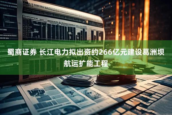 蜀商证券 长江电力拟出资约266亿元建设葛洲坝航运扩能工程