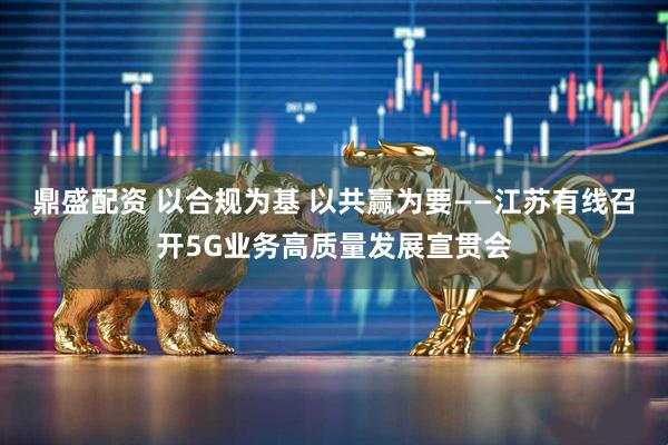 鼎盛配资 以合规为基 以共赢为要——江苏有线召开5G业务高质量发展宣贯会