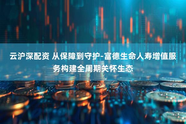 云沪深配资 从保障到守护-富德生命人寿增值服务构建全周期关怀生态