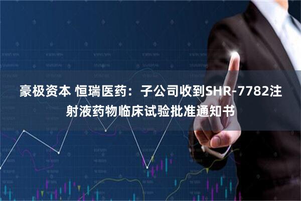 豪极资本 恒瑞医药：子公司收到SHR-7782注射液药物临床试验批准通知书