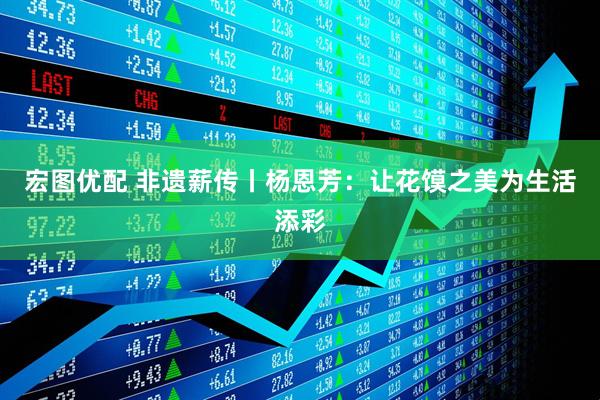 宏图优配 非遗薪传丨杨恩芳：让花馍之美为生活添彩