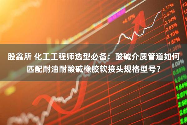 股鑫所 化工工程师选型必备：酸碱介质管道如何匹配耐油耐酸碱橡胶软接头规格型号？