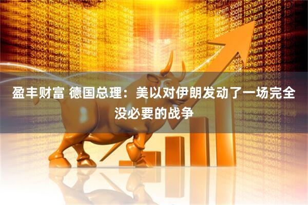 盈丰财富 德国总理：美以对伊朗发动了一场完全没必要的战争