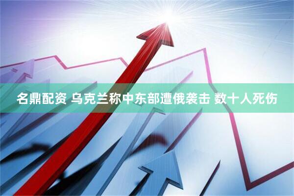 名鼎配资 乌克兰称中东部遭俄袭击 数十人死伤