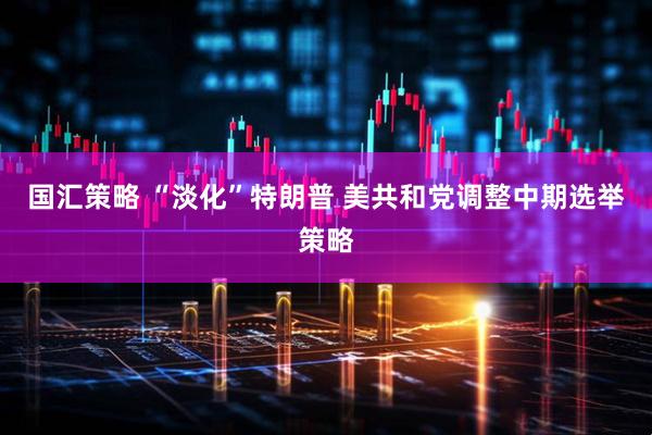 国汇策略 “淡化”特朗普 美共和党调整中期选举策略